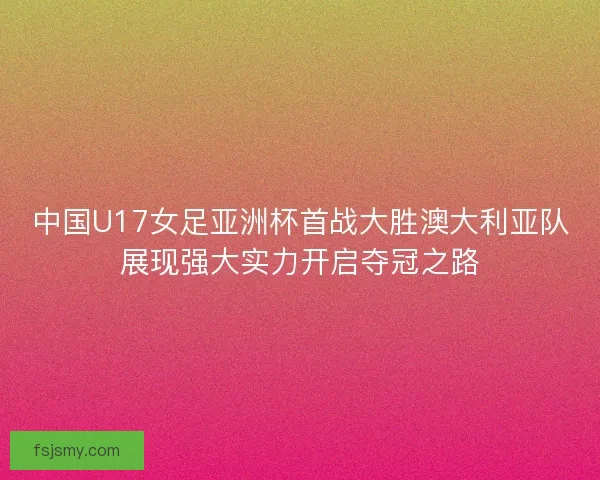中国U17女足亚洲杯首战大胜澳大利亚队展现强大实力开启夺冠之路