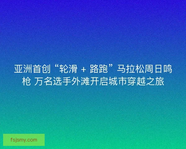 亚洲首创 “轮滑 + 路跑” 马拉松周日鸣枪 万名选手外滩开启城市穿越之旅