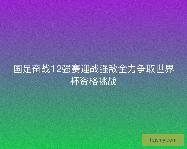 国足奋战12强赛迎战强敌全力争取世界杯资格挑战