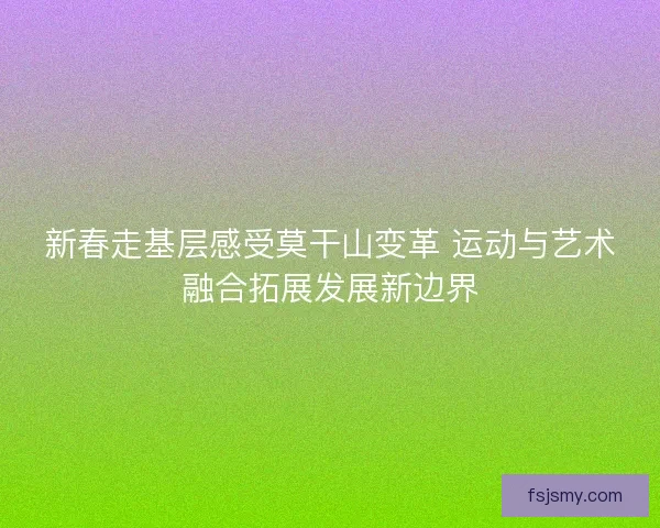 新春走基层感受莫干山变革 运动与艺术融合拓展发展新边界